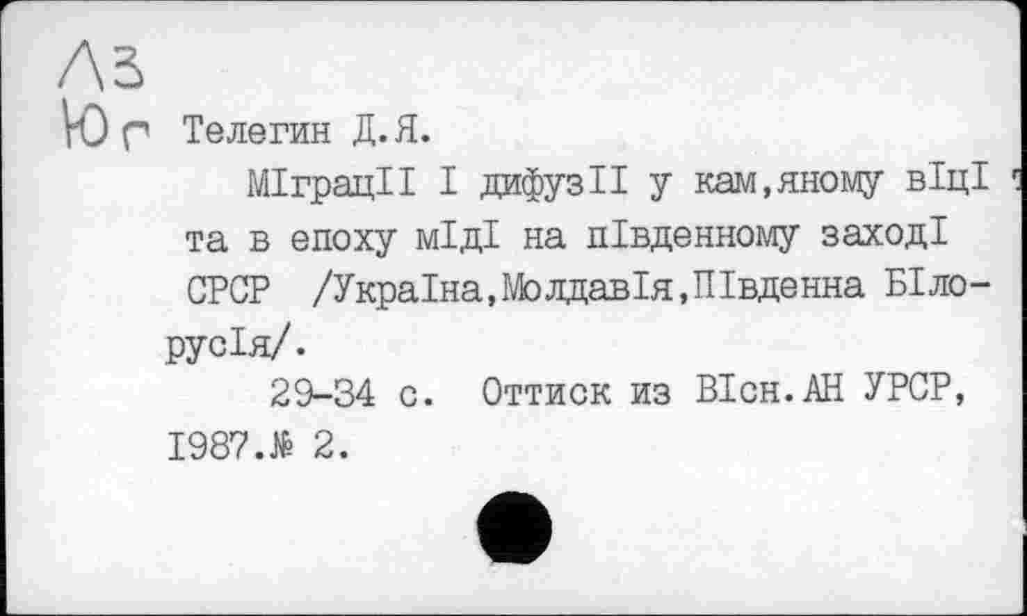 ﻿ЛЗ
VO Г Телегин Д. Я.
Міграції І дифузії у кам,иному віці та в епоху міді на південному заході СРСР /Україна,Молдавія,Південна Білорусія/.
29-34 о. Оттиск из ВІсн.АН УРСР, 1987.№ 2.